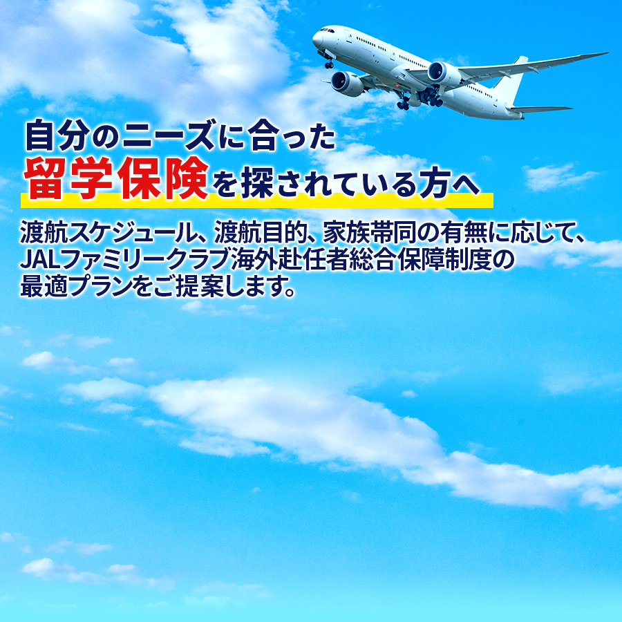 自分のニーズに合った留学保険を探されている方へ 渡航スケジュール、渡航目的、家族帯同の有無に応じて、JALファミリークラブ海外赴任者総合保障制度の最適プランをご提案します。